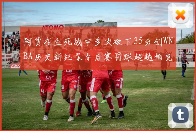 阿贾在生死战中多次砍下35分创WNBA历史新纪录季后赛罚球超越帕克荣登第五位