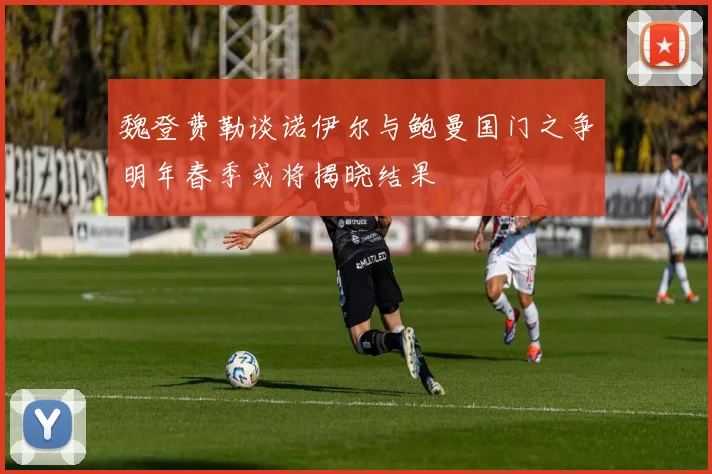 魏登费勒谈诺伊尔与鲍曼国门之争明年春季或将揭晓结果