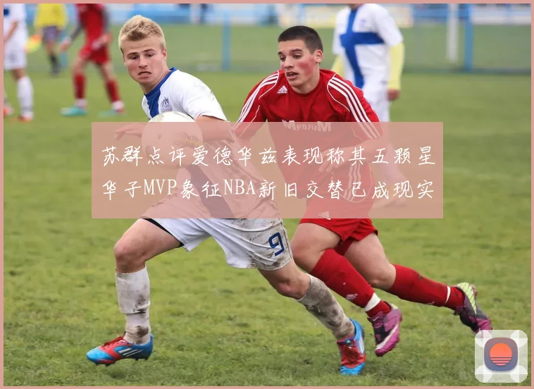 苏群点评爱德华兹表现称其五颗星华子MVP象征NBA新旧交替已成现实