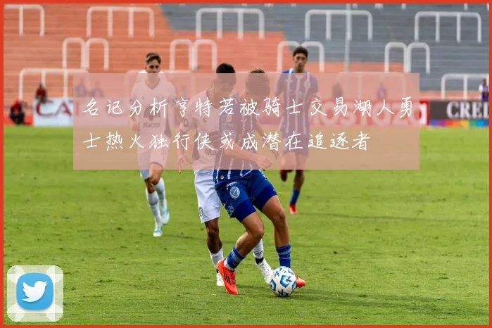 名记分析亨特若被骑士交易湖人勇士热火独行侠或成潜在追逐者