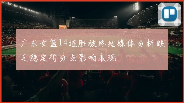广东女篮14连胜被终结媒体分析缺乏稳定得分点影响表现