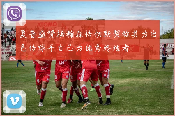 夏普盛赞杨瀚森传切默契称其为出色传球手自己为优秀终结者