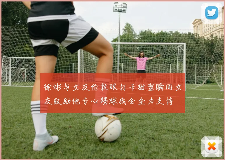 徐彬与女友伦敦眼打卡甜蜜瞬间女友鼓励他专心踢球我会全力支持