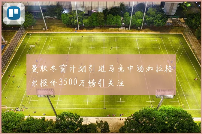 曼联冬窗计划引进马竞中场加拉格尔报价3500万镑引关注
