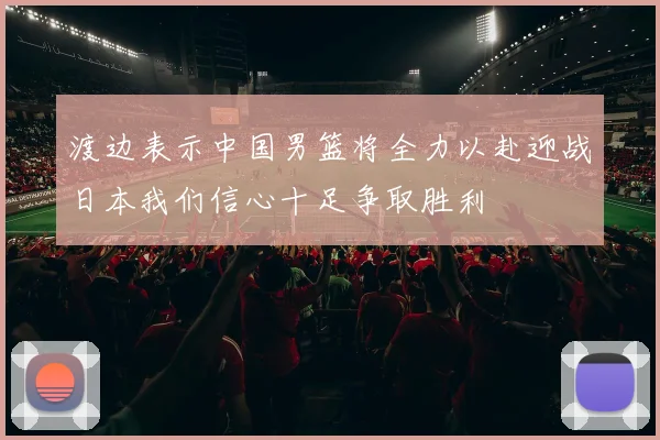 渡边表示中国男篮将全力以赴迎战日本我们信心十足争取胜利