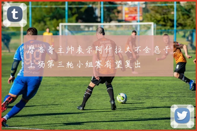 摩洛哥主帅表示阿什拉夫不会急于上场第三轮小组赛有望复出