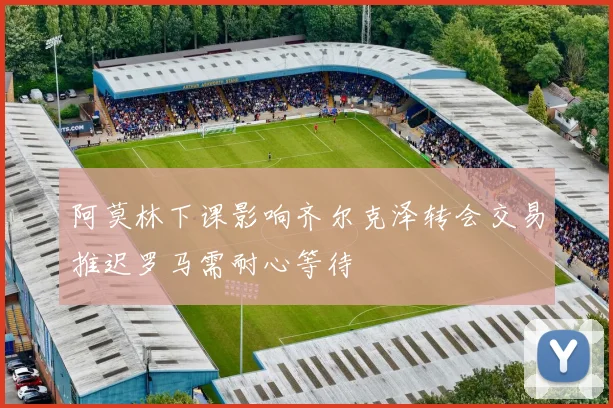 阿莫林下课影响齐尔克泽转会交易推迟罗马需耐心等待