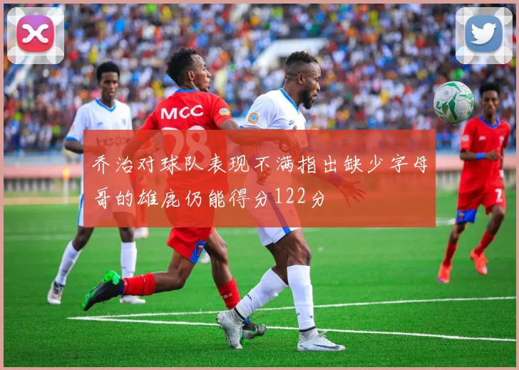 乔治对球队表现不满指出缺少字母哥的雄鹿仍能得分122分