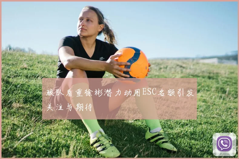 狼队看重徐彬潜力动用ESC名额引发关注与期待