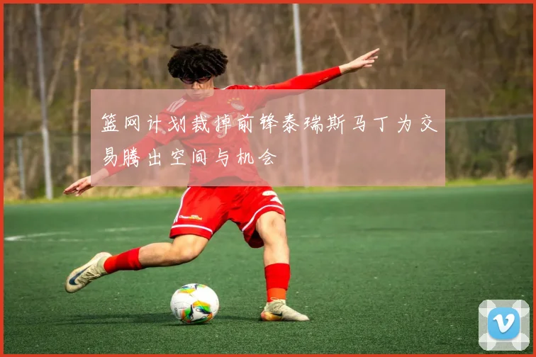 篮网计划裁掉前锋泰瑞斯马丁为交易腾出空间与机会