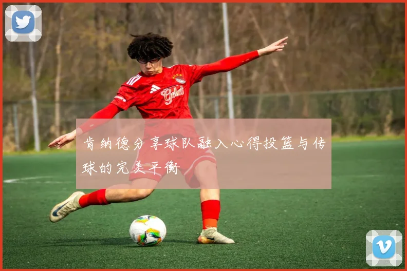 肯纳德分享球队融入心得投篮与传球的完美平衡