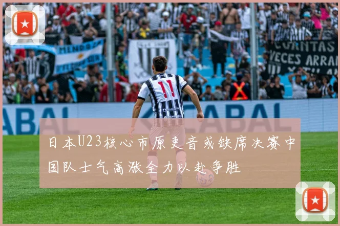 日本U23核心市原吏音或缺席决赛中国队士气高涨全力以赴争胜