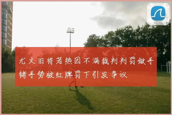 尤文旧将若热因不满裁判判罚做手铐手势被红牌罚下引发争议