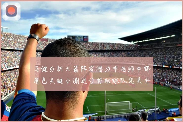 马健分析火箭阵容潜力申老师中锋角色关键小谢进步将助球队完美升级