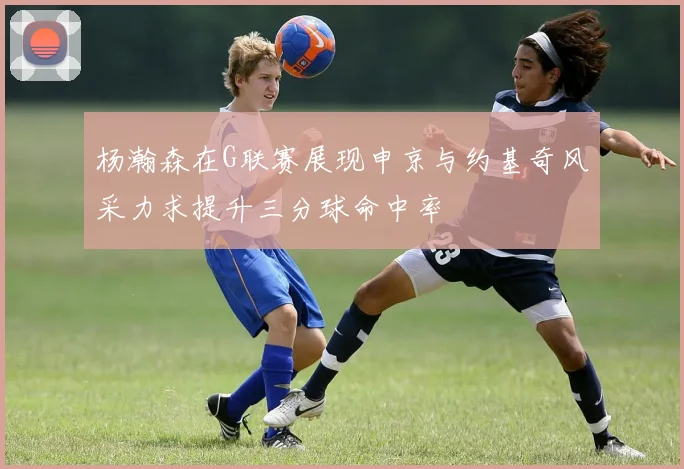 杨瀚森在G联赛展现申京与约基奇风采力求提升三分球命中率