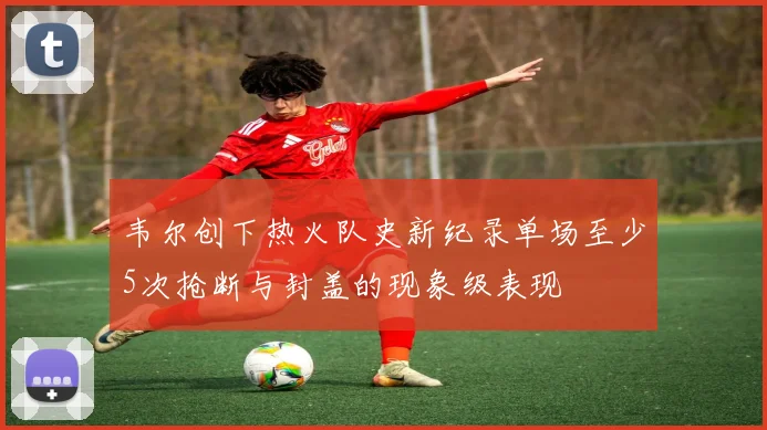 韦尔创下热火队史新纪录单场至少5次抢断与封盖的现象级表现