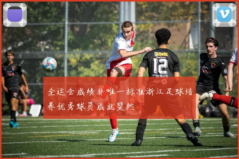 全运会成绩非唯一标准浙江足球培养优秀球员成就斐然