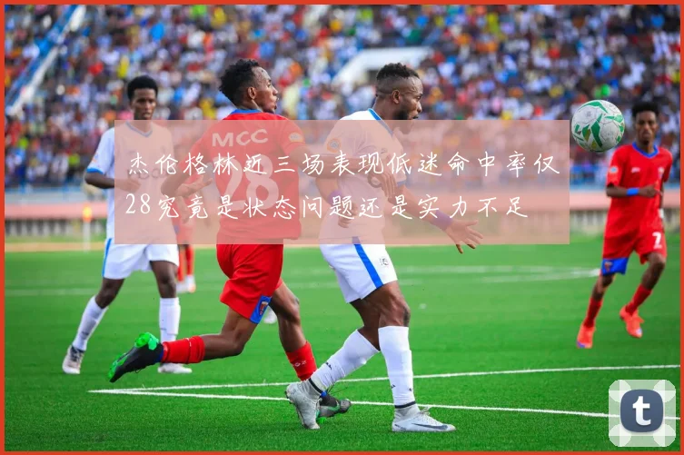 杰伦格林近三场表现低迷命中率仅28究竟是状态问题还是实力不足