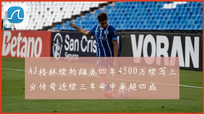 AJ格林续约雄鹿四年4500万续写三分传奇连续三年命中率超四成
