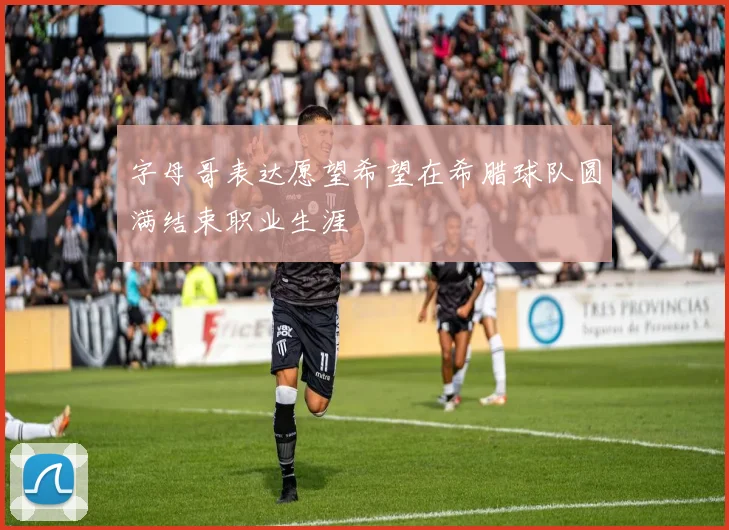 字母哥表达愿望希望在希腊球队圆满结束职业生涯