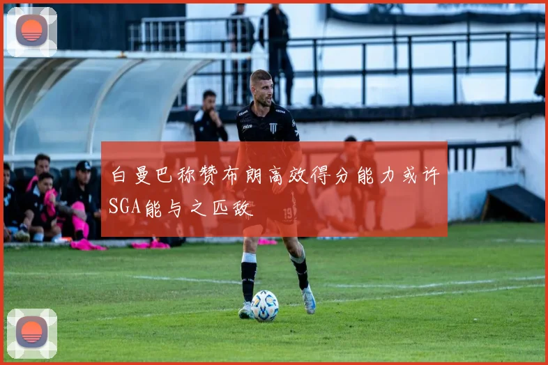 白曼巴称赞布朗高效得分能力或许SGA能与之匹敌