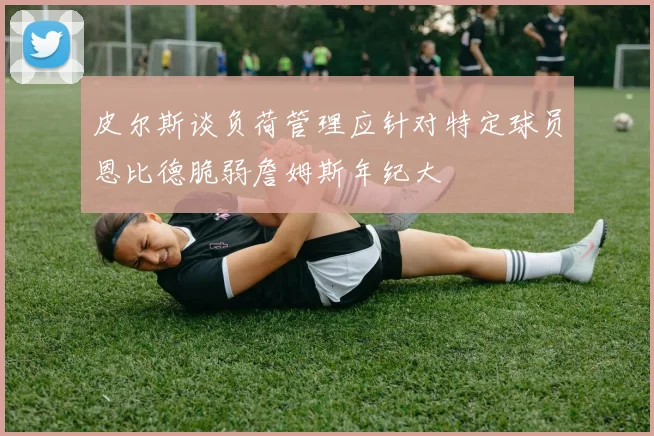 皮尔斯谈负荷管理应针对特定球员恩比德脆弱詹姆斯年纪大
