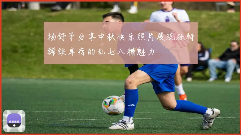 杨舒予分享中秋快乐照片展现独特稀缺库存的乱七八糟魅力