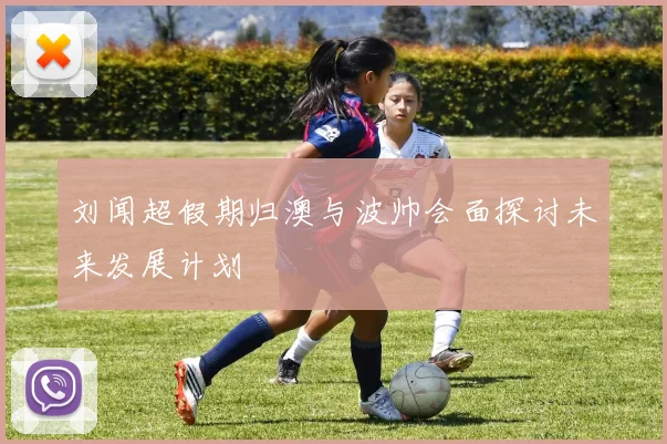 刘闻超假期归澳与波帅会面探讨未来发展计划