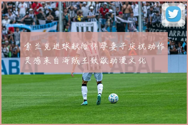 索兰克进球献给怀孕妻子庆祝动作灵感来自海贼王致敬动漫文化