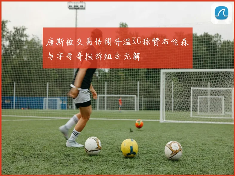 唐斯被交易传闻升温KG称赞布伦森与字母哥挡拆组合无解
