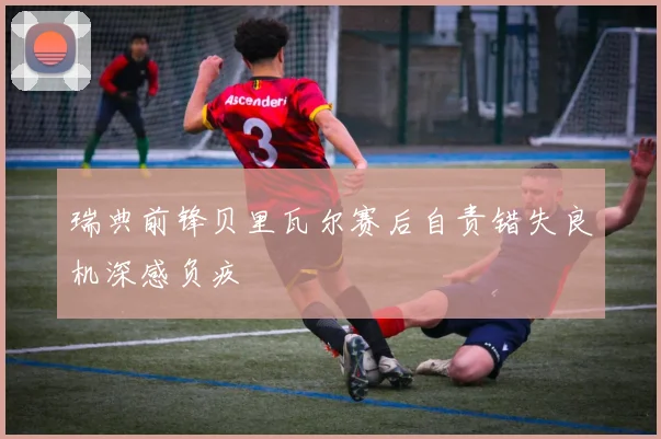 瑞典前锋贝里瓦尔赛后自责错失良机深感负疚